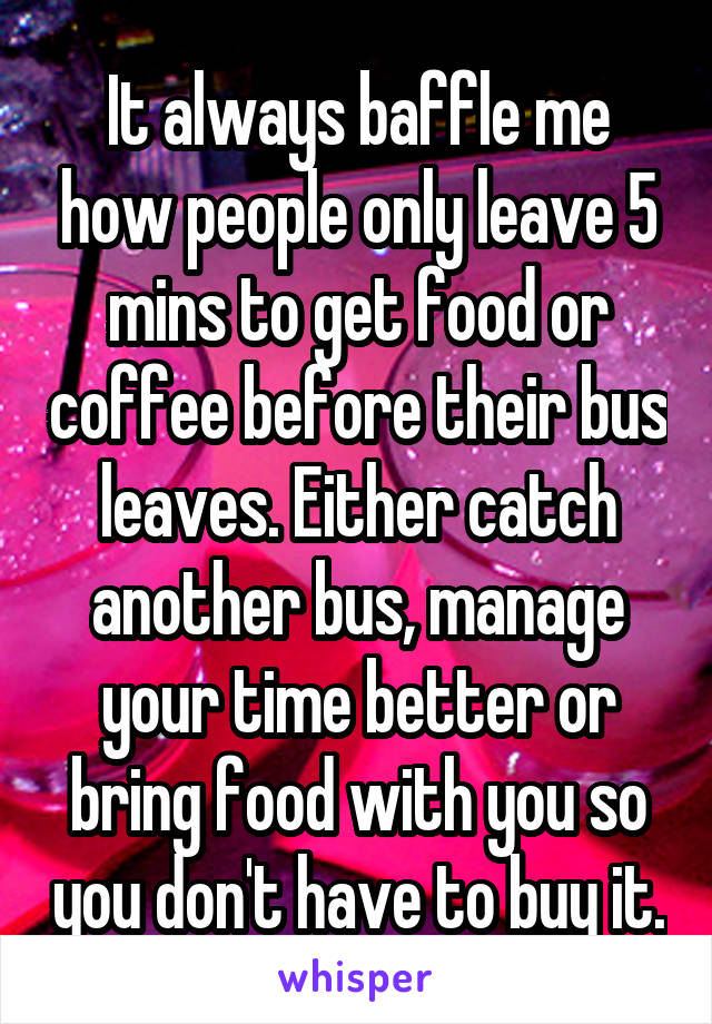 It always baffle me how people only leave 5 mins to get food or coffee before their bus leaves. Either catch another bus, manage your time better or bring food with you so you don't have to buy it.