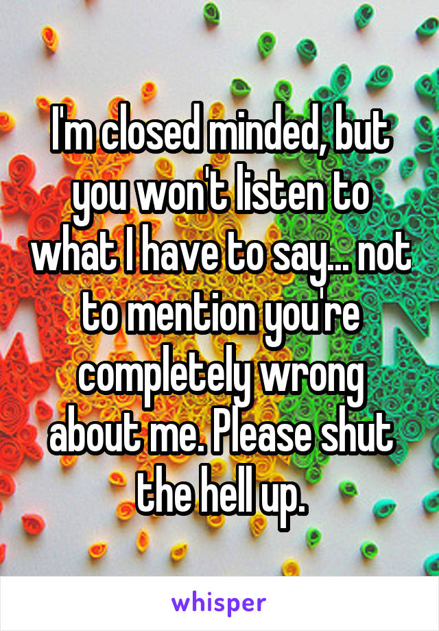 I'm closed minded, but you won't listen to what I have to say... not to mention you're completely wrong about me. Please shut the hell up.