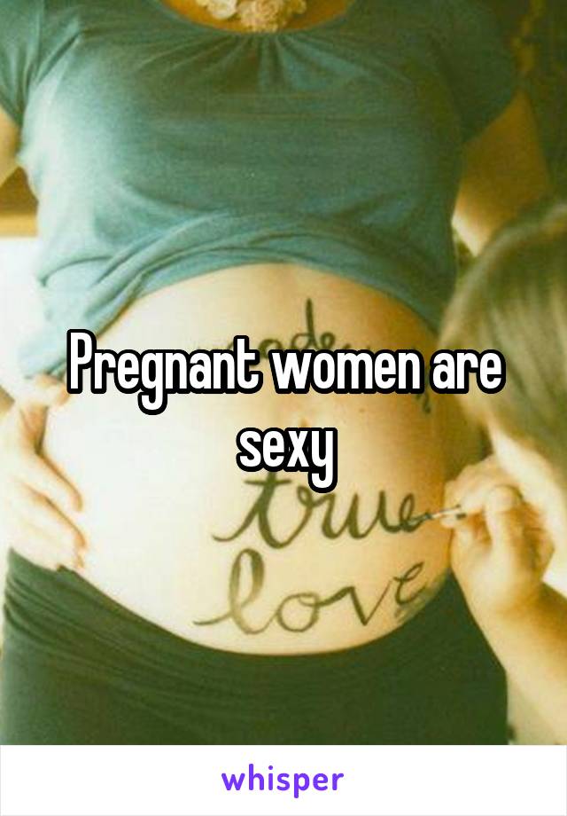 Pregnant women are sexy