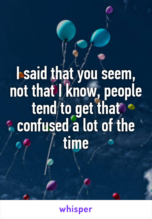 I said that you seem, not that I know, people tend to get that confused a lot of the time