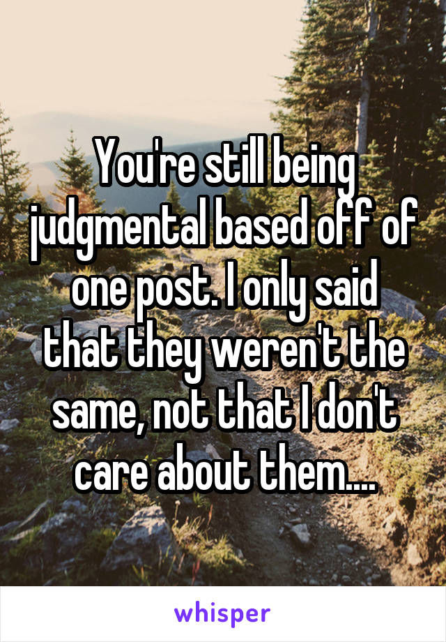 You're still being judgmental based off of one post. I only said that they weren't the same, not that I don't care about them....