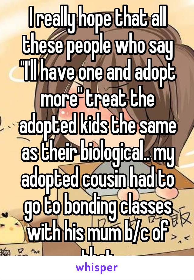 I really hope that all these people who say "I'll have one and adopt more" treat the adopted kids the same as their biological.. my adopted cousin had to go to bonding classes with his mum b/c of that