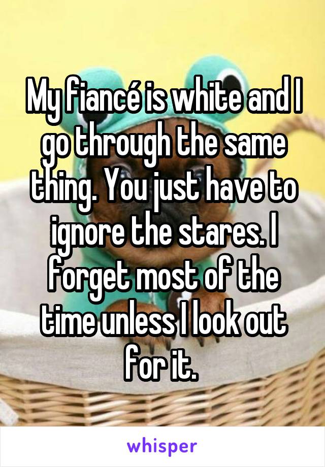 My fiancé is white and I go through the same thing. You just have to ignore the stares. I forget most of the time unless I look out for it. 