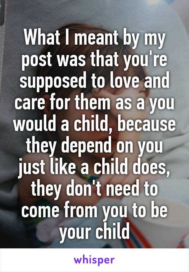 What I meant by my post was that you're supposed to love and care for them as a you would a child, because they depend on you just like a child does, they don't need to come from you to be your child