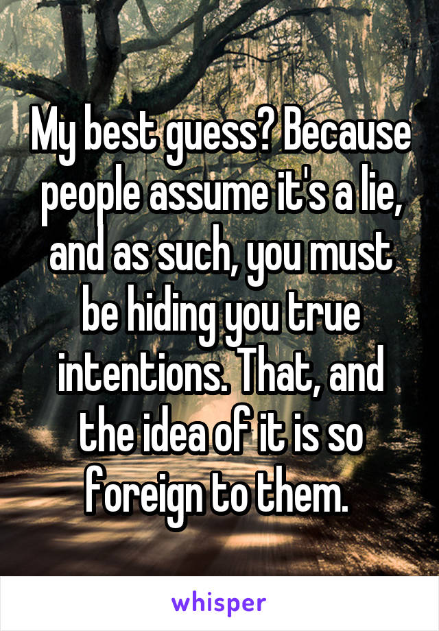 My best guess? Because people assume it's a lie, and as such, you must be hiding you true intentions. That, and the idea of it is so foreign to them. 