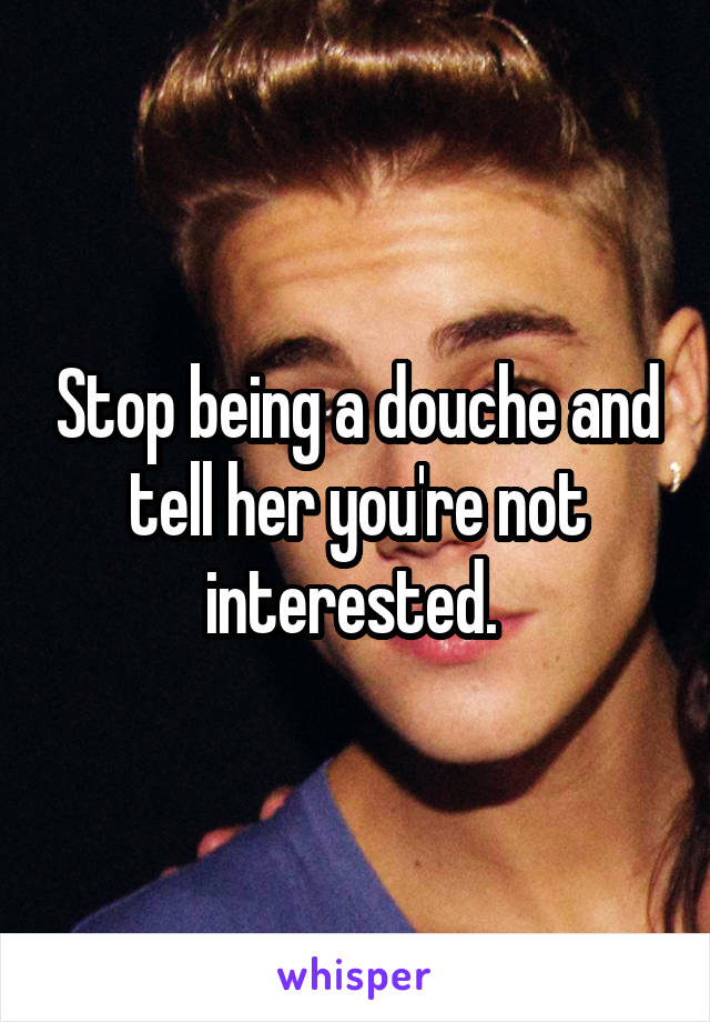 Stop being a douche and tell her you're not interested. 