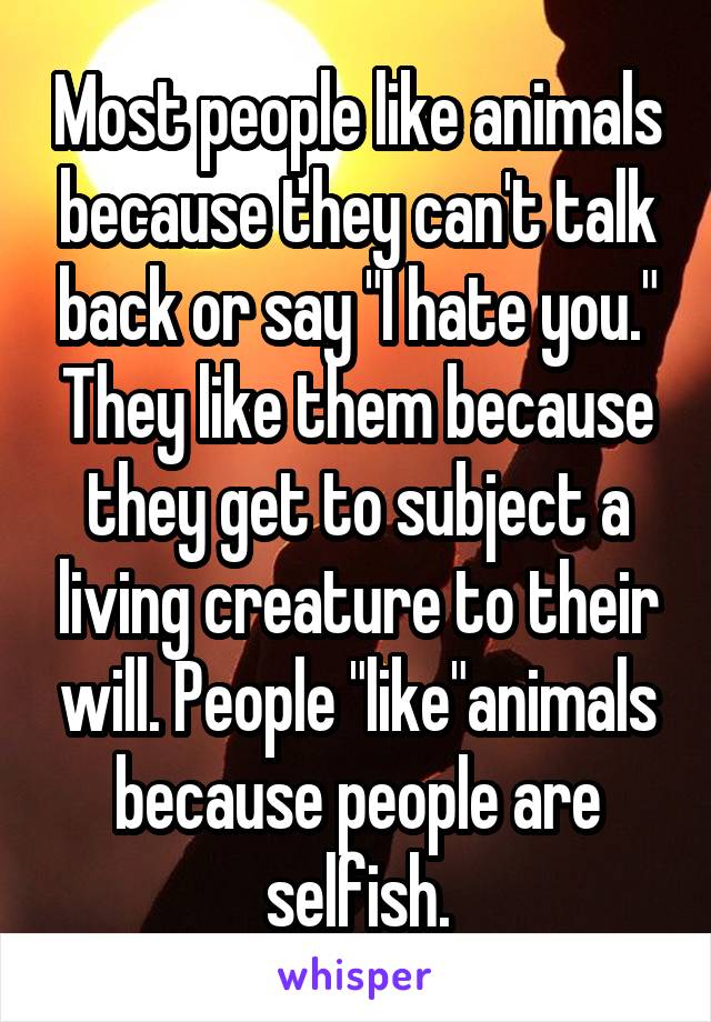 Most people like animals because they can't talk back or say "I hate you." They like them because they get to subject a living creature to their will. People "like"animals because people are selfish.