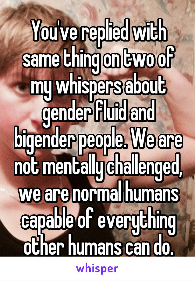 You've replied with same thing on two of my whispers about gender fluid and bigender people. We are not mentally challenged, we are normal humans capable of everything other humans can do.