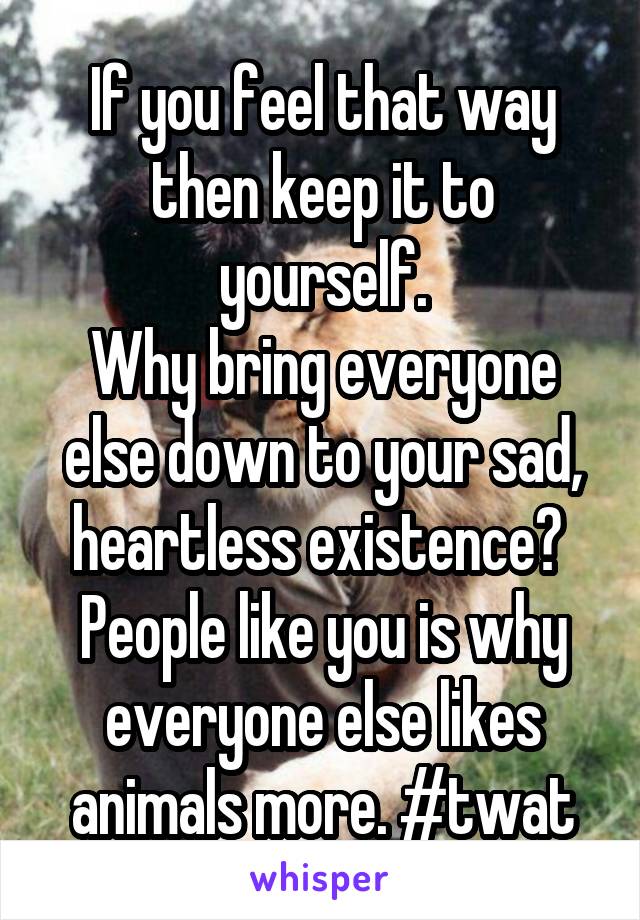 If you feel that way then keep it to yourself.
Why bring everyone else down to your sad, heartless existence? 
People like you is why everyone else likes animals more. #twat