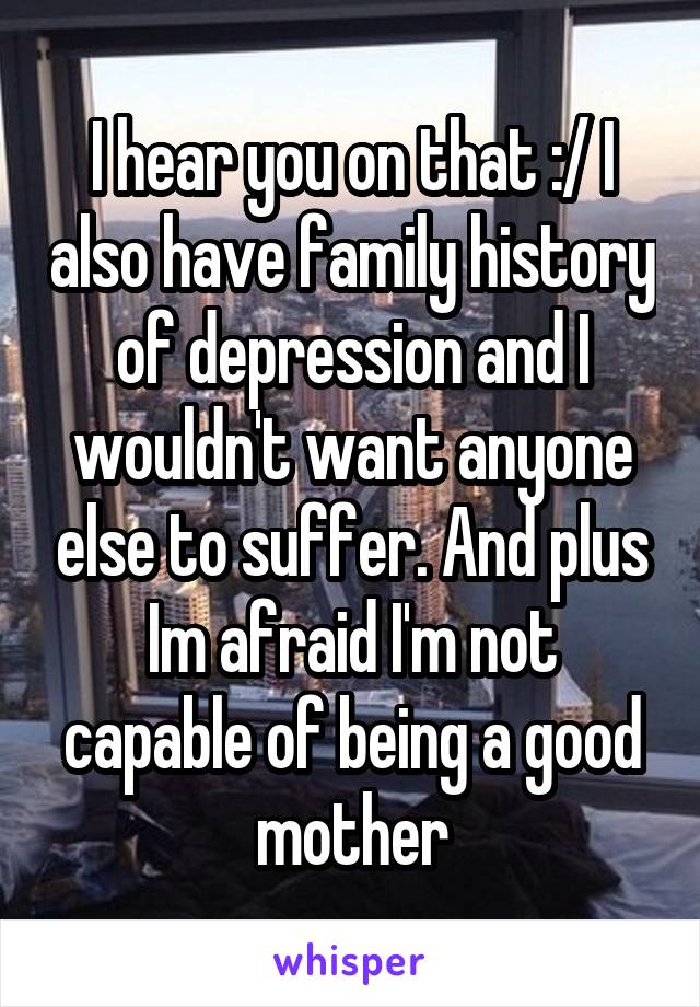 I hear you on that :/ I also have family history of depression and I wouldn't want anyone else to suffer. And plus Im afraid I'm not capable of being a good mother