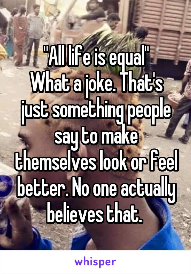 "All life is equal"
What a joke. That's just something people say to make themselves look or feel better. No one actually believes that. 