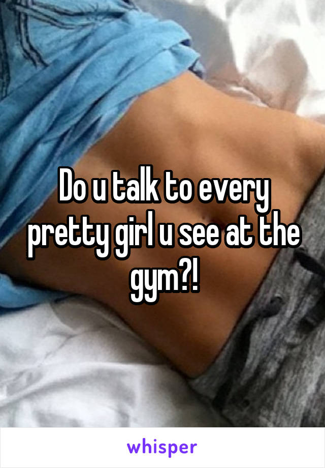 Do u talk to every pretty girl u see at the gym?!