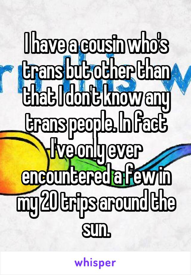 I have a cousin who's trans but other than that I don't know any trans people. In fact I've only ever encountered a few in my 20 trips around the sun.