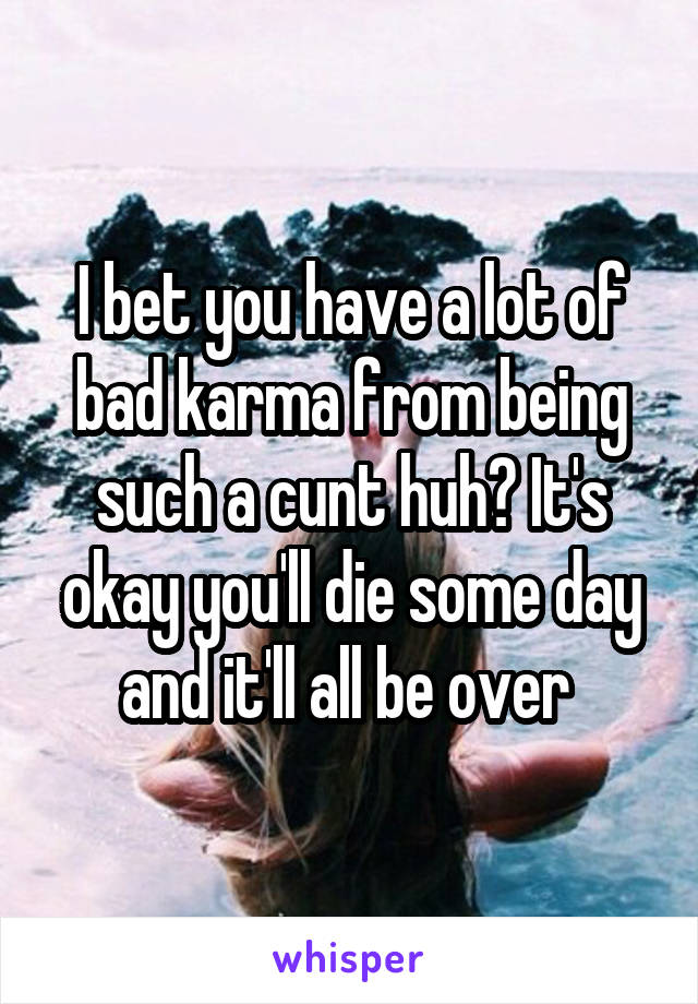 I bet you have a lot of bad karma from being such a cunt huh? It's okay you'll die some day and it'll all be over 