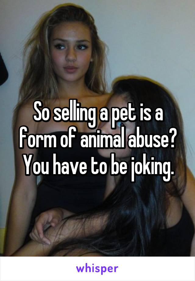 So selling a pet is a form of animal abuse? You have to be joking.