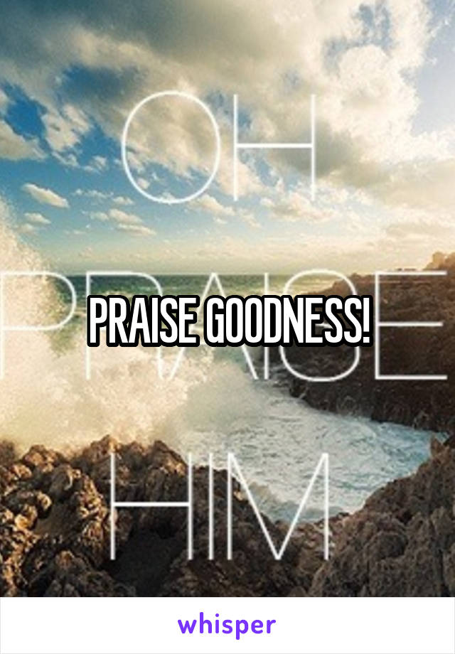 PRAISE GOODNESS!