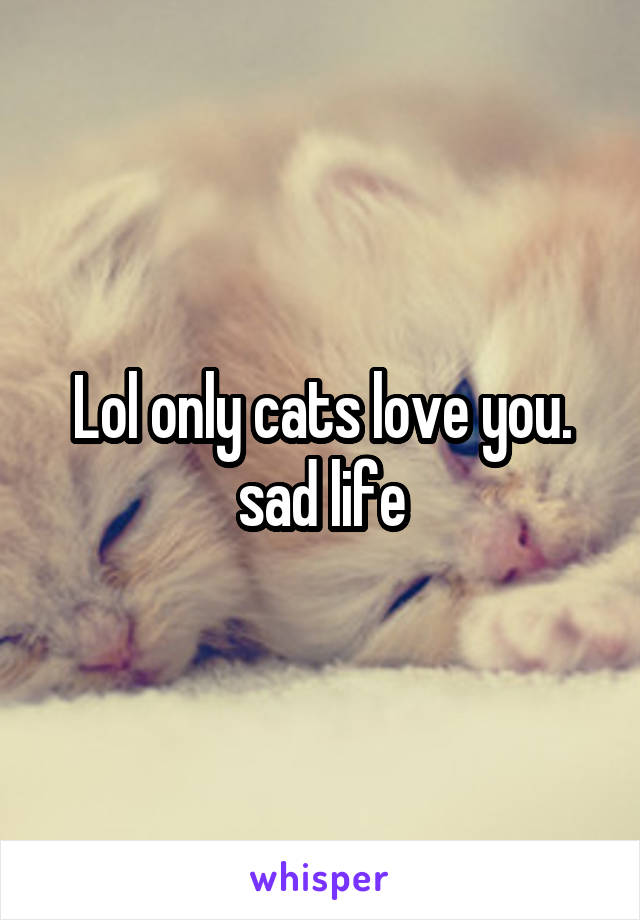 Lol only cats love you. sad life