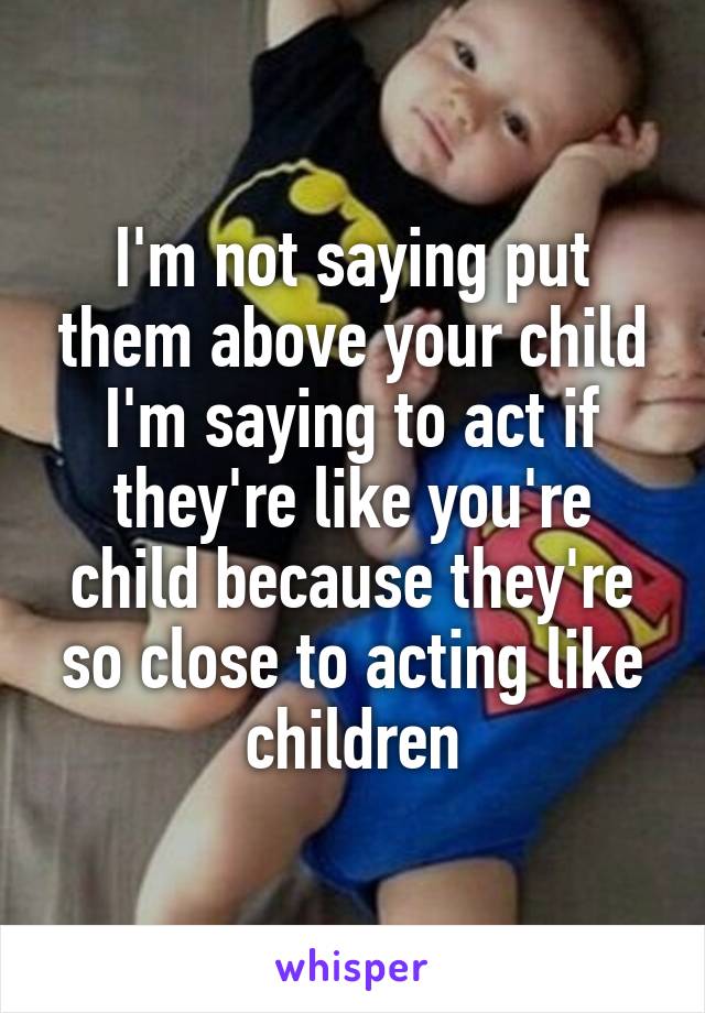 I'm not saying put them above your child I'm saying to act if they're like you're child because they're so close to acting like children