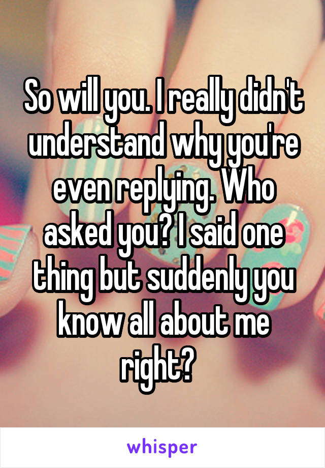 So will you. I really didn't understand why you're even replying. Who asked you? I said one thing but suddenly you know all about me right?  