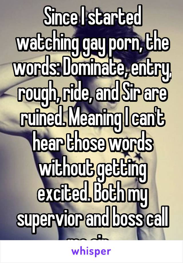 Since I started watching gay porn, the words: Dominate, entry, rough, ride, and Sir are ruined. Meaning I can't hear those words without getting excited. Both my supervior and boss call me sir...