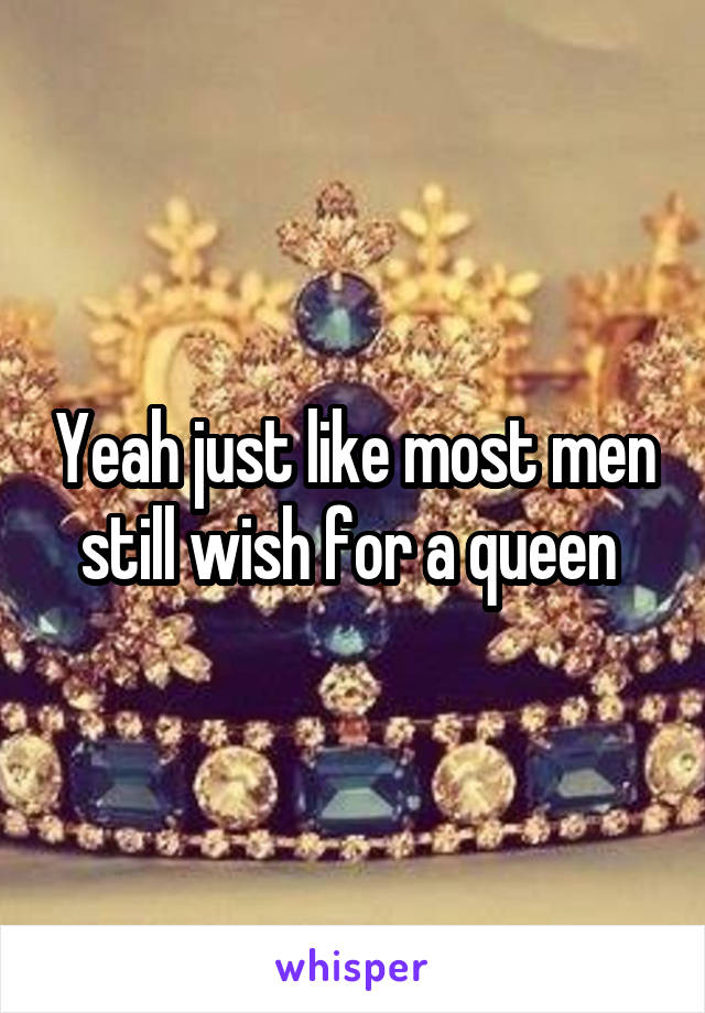 Yeah just like most men still wish for a queen 