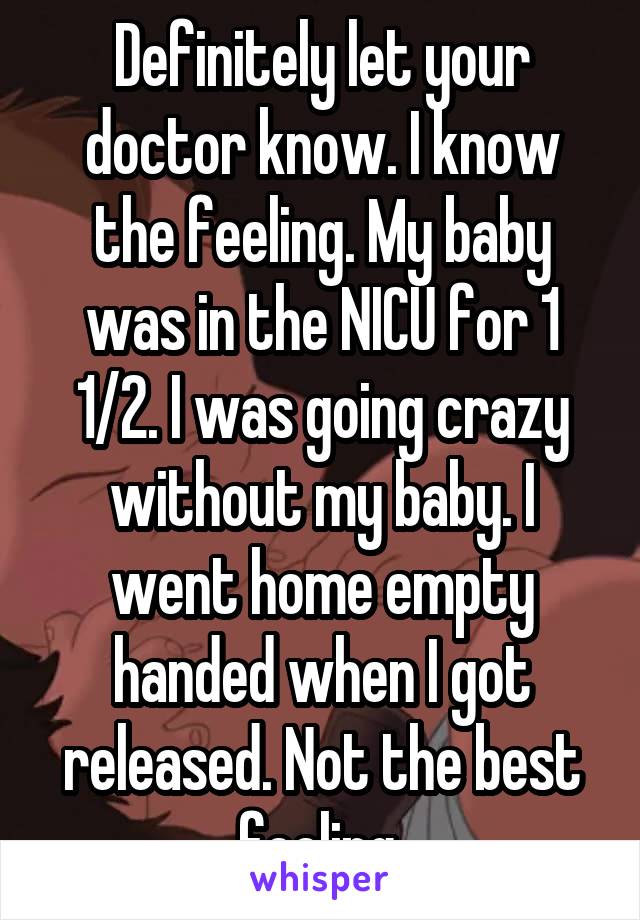 Definitely let your doctor know. I know the feeling. My baby was in the NICU for 1 1/2. I was going crazy without my baby. I went home empty handed when I got released. Not the best feeling 