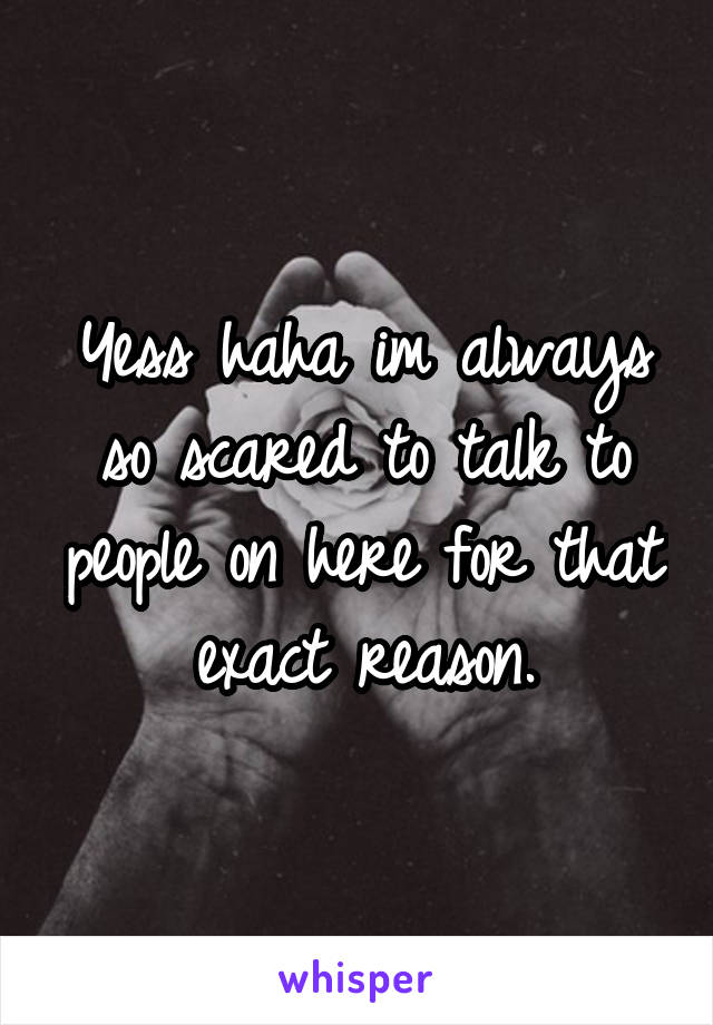 Yess haha im always so scared to talk to people on here for that exact reason.