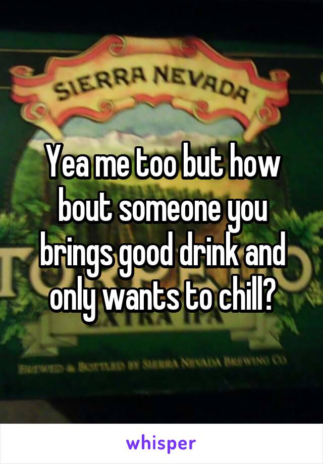 Yea me too but how bout someone you brings good drink and only wants to chill?