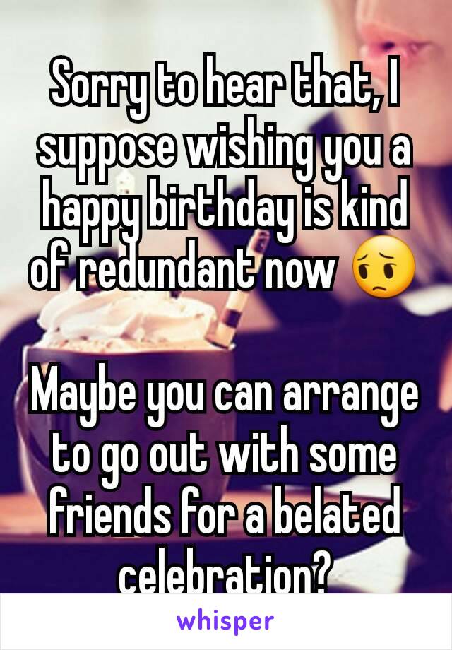 Sorry to hear that, I suppose wishing you a happy birthday is kind of redundant now 😔

Maybe you can arrange to go out with some friends for a belated celebration?