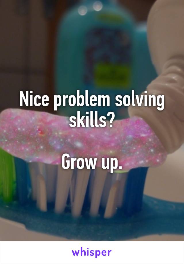 Nice problem solving skills?

Grow up.