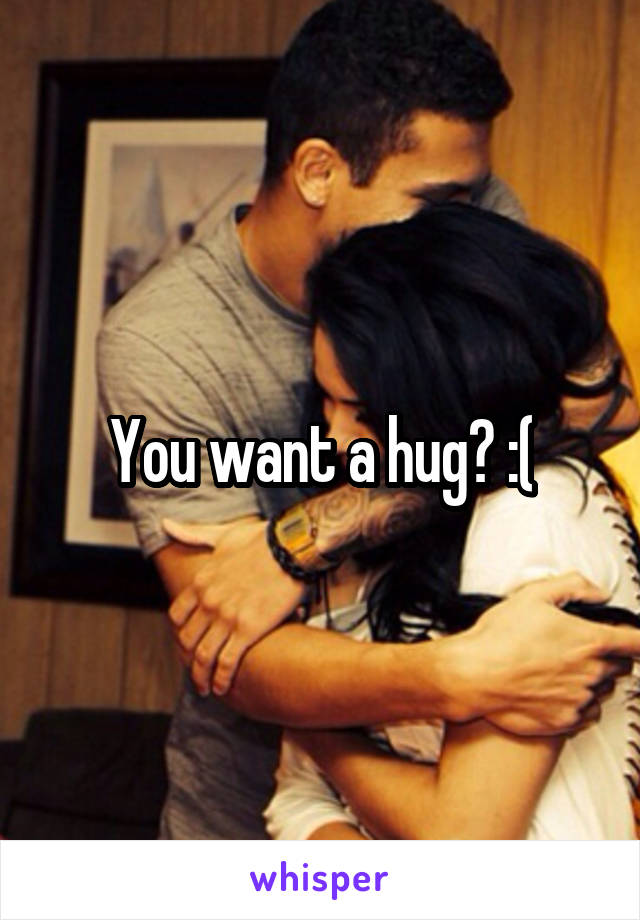 You want a hug? :(