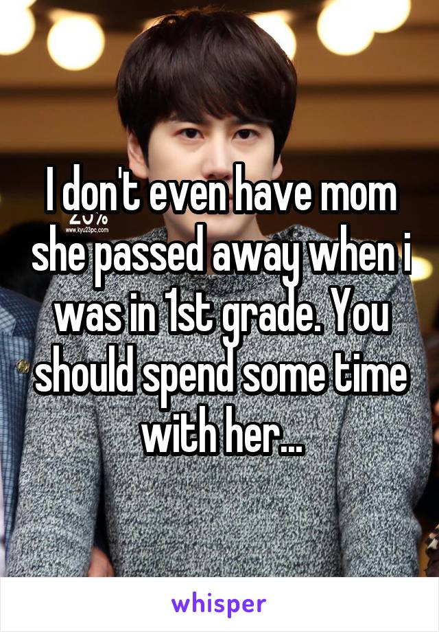 I don't even have mom she passed away when i was in 1st grade. You should spend some time with her...