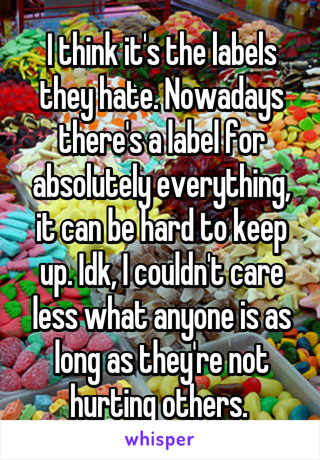 I think it's the labels they hate. Nowadays there's a label for absolutely everything, it can be hard to keep up. Idk, I couldn't care less what anyone is as long as they're not hurting others. 