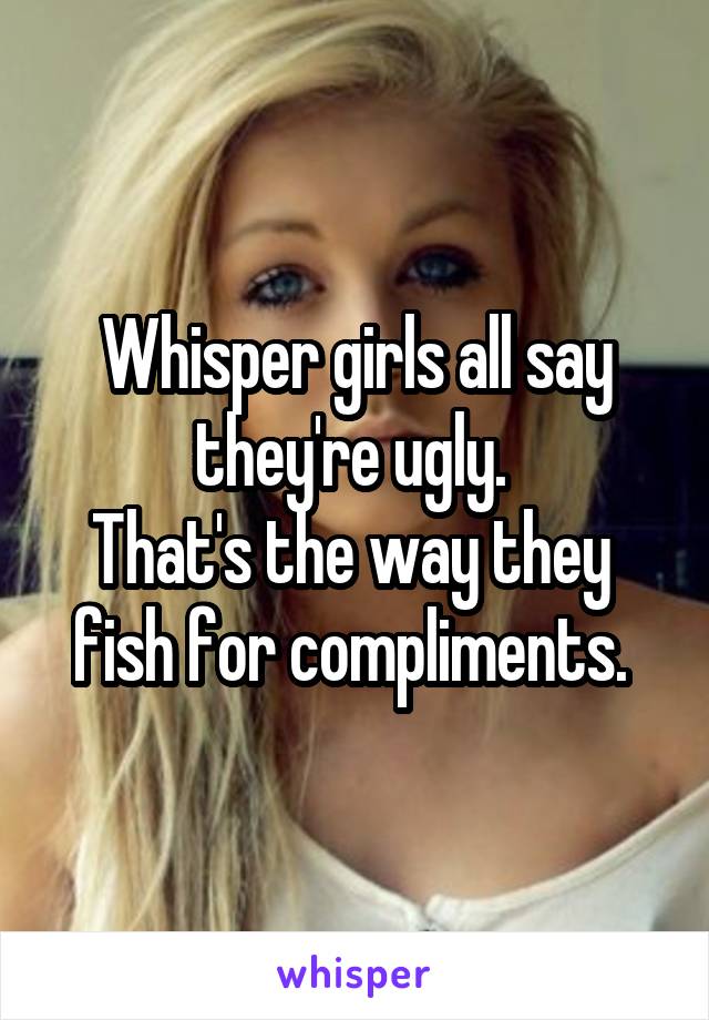 Whisper girls all say they're ugly. 
That's the way they 
fish for compliments. 