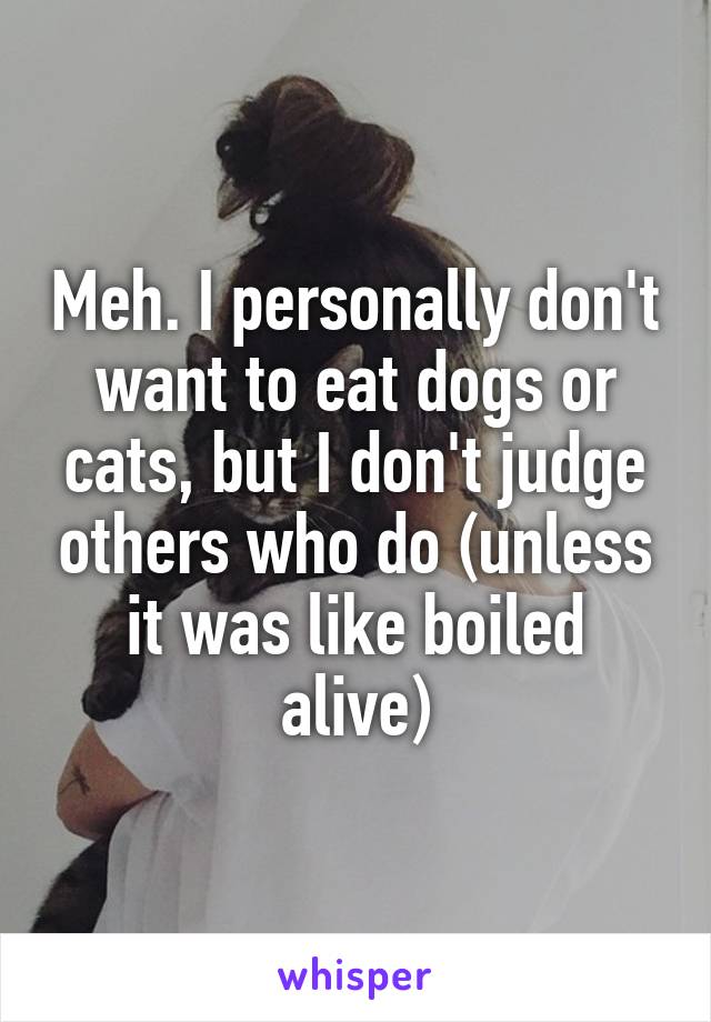 Meh. I personally don't want to eat dogs or cats, but I don't judge others who do (unless it was like boiled alive)