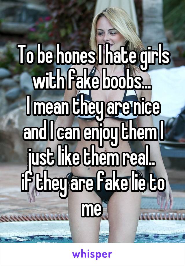To be hones I hate girls with fake boobs... 
I mean they are nice and I can enjoy them I just like them real.. 
if they are fake lie to me 