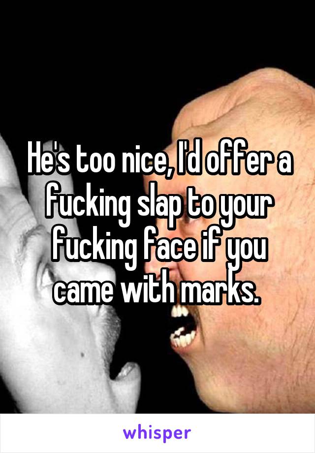He's too nice, I'd offer a fucking slap to your fucking face if you came with marks. 