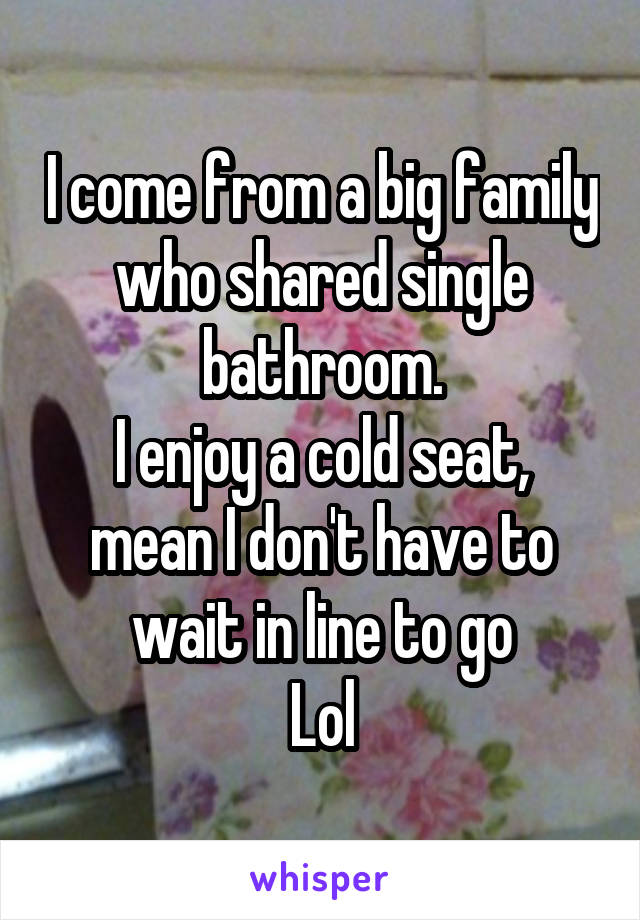 I come from a big family who shared single bathroom.
I enjoy a cold seat, mean I don't have to wait in line to go
Lol