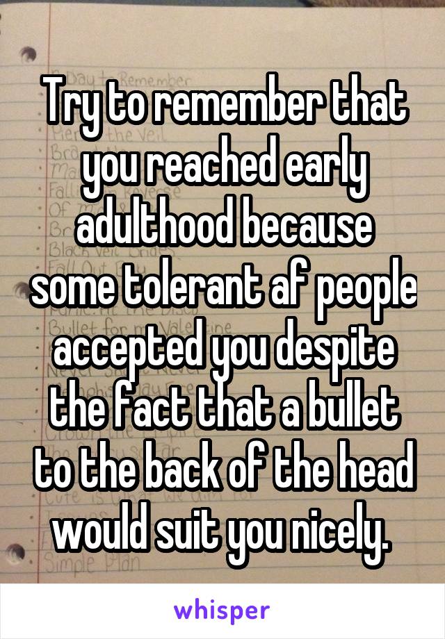 Try to remember that you reached early adulthood because some tolerant af people accepted you despite the fact that a bullet to the back of the head would suit you nicely. 