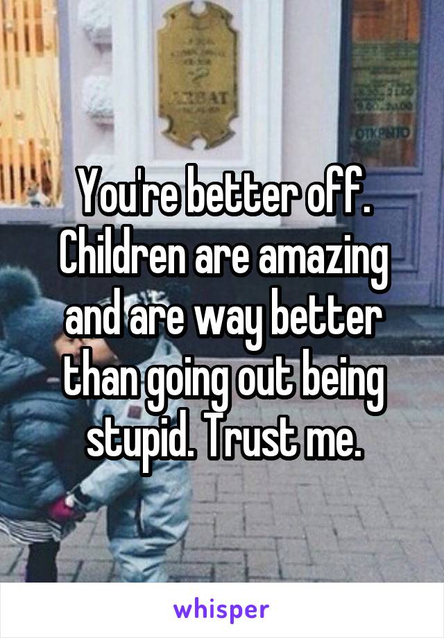 You're better off. Children are amazing and are way better than going out being stupid. Trust me.