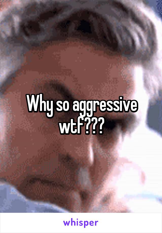 Why so aggressive wtf???
