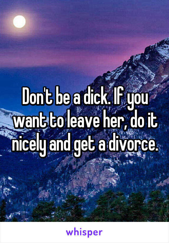 Don't be a dick. If you want to leave her, do it nicely and get a divorce.