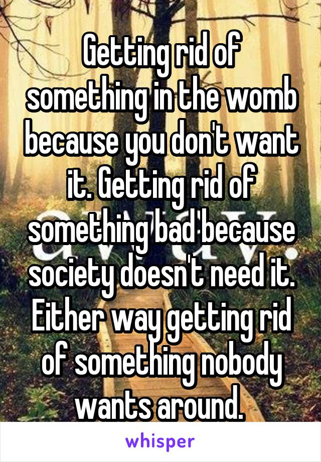 Getting rid of something in the womb because you don't want it. Getting rid of something bad because society doesn't need it. Either way getting rid of something nobody wants around. 