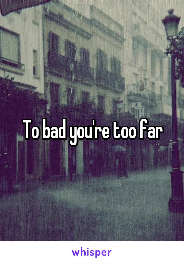 To bad you're too far