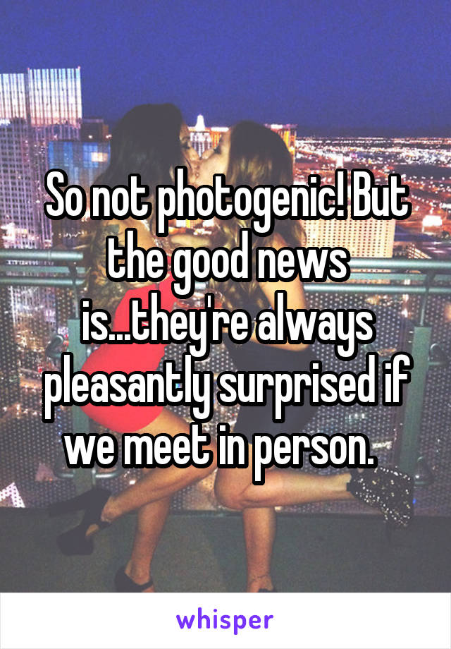 So not photogenic! But the good news is...they're always pleasantly surprised if we meet in person.  