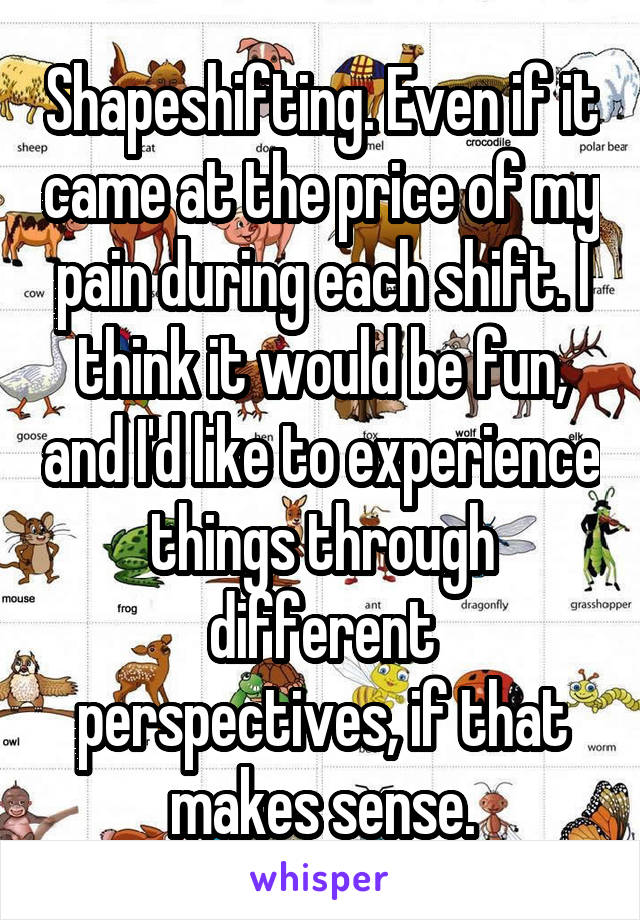 Shapeshifting. Even if it came at the price of my pain during each shift. I think it would be fun, and I'd like to experience things through different perspectives, if that makes sense.