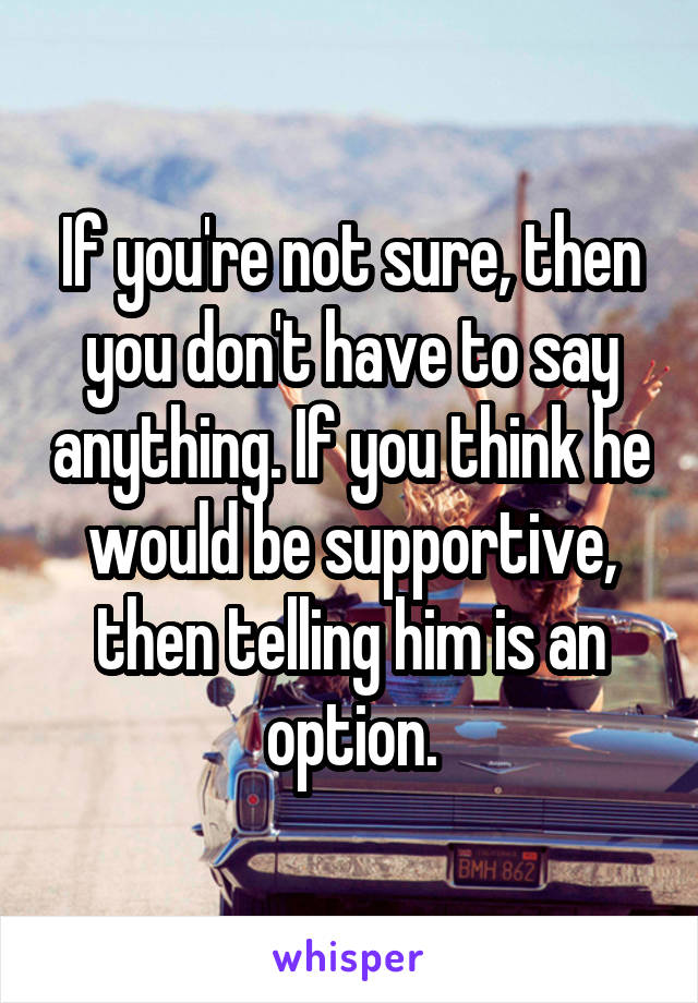 If you're not sure, then you don't have to say anything. If you think he would be supportive, then telling him is an option.