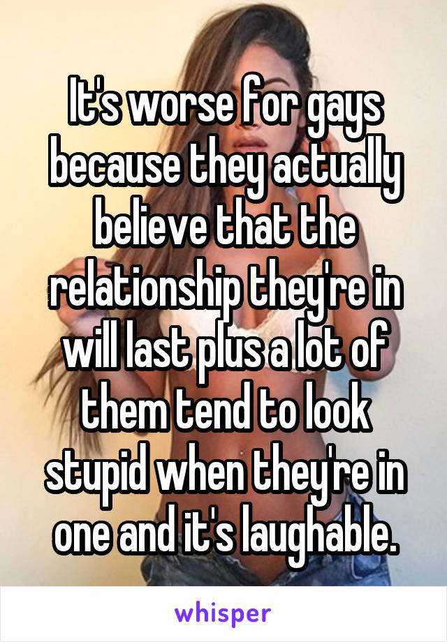 It's worse for gays because they actually believe that the relationship they're in will last plus a lot of them tend to look stupid when they're in one and it's laughable.