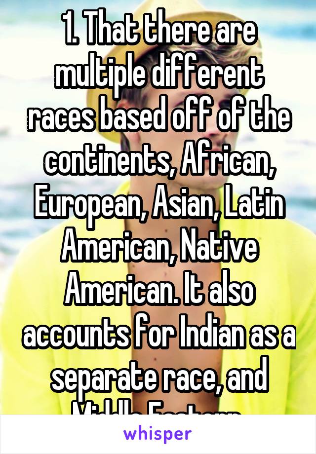 1. That there are multiple different races based off of the continents, African, European, Asian, Latin American, Native American. It also accounts for Indian as a separate race, and Middle Eastern.