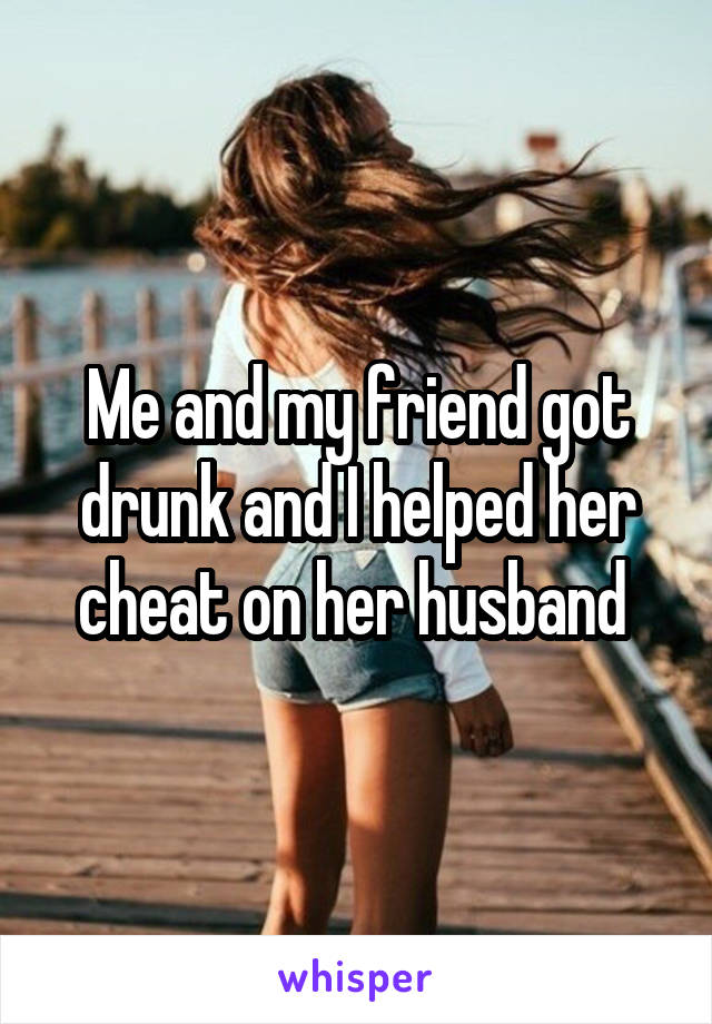 Me and my friend got drunk and I helped her cheat on her husband 